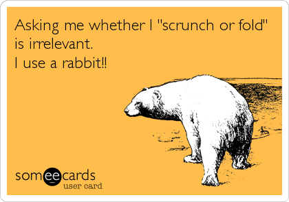 Asking me whether I "scrunch or fold"
is irrelevant.
I use a rabbit!!
