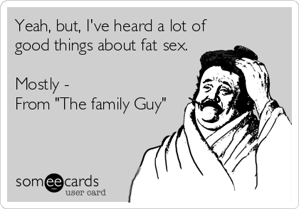 Yeah, but, I've heard a lot of
good things about fat sex.

Mostly -
From "The family Guy"