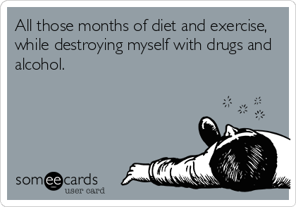 All those months of diet and exercise,
while destroying myself with drugs and
alcohol.