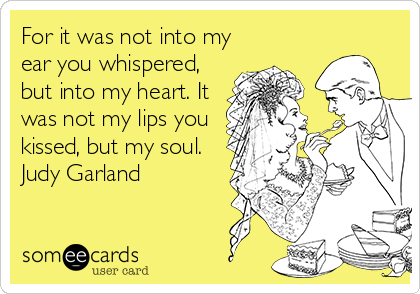 For it was not into my
ear you whispered,
but into my heart. It
was not my lips you
kissed, but my soul.
Judy Garland