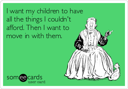 I want my children to have
all the things I couldn't
afford. Then I want to
move in with them.