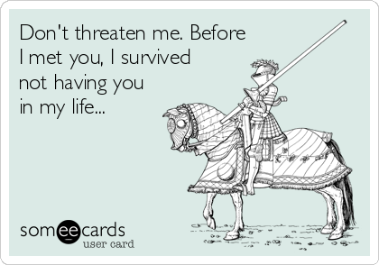 Don't threaten me. Before
I met you, I survived
not having you
in my life...