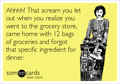 Ahhhh! That scream you let
out when you realize you
went to the grocery store,
came home with 12 bags
of groceries and forgot
that specific ingredient for
dinner.