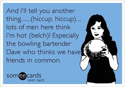 And I'll tell you another
thing........(hiccup, hiccup)....
lots of men here think
I'm hot (belch)! Especially
the bowling bartender
Dave who thinks we have
friends in common.