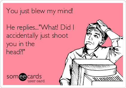 You just blew my mind!

He replies..."What! Did I
accidentally just shoot
you in the
head?!"