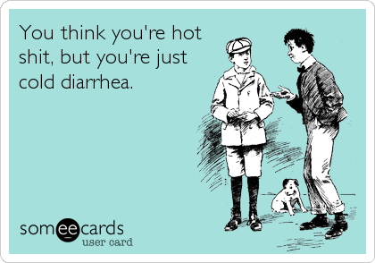 You think you're hot
shit, but you're just
cold diarrhea.