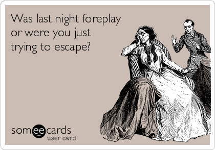 Was last night foreplay
or were you just
trying to escape?