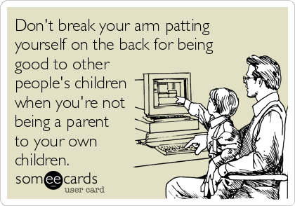 Don't break your arm patting 
yourself on the back for being
good to other
people's children 
when you're not
being a parent 
to your o