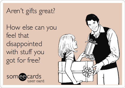 Aren't gifts great? 

How else can you
feel that
disappointed
with stuff you 
got for free?