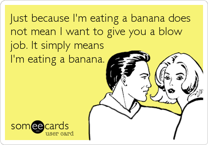 Just because I'm eating a banana does
not mean I want to give you a blow
job. It simply means
I'm eating a banana.
