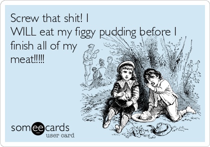Screw that shit! I
WILL eat my figgy pudding before I
finish all of my
meat!!!!!