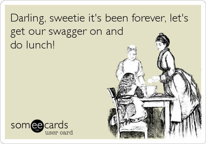 Darling, sweetie it's been forever, let's
get our swagger on and
do lunch!