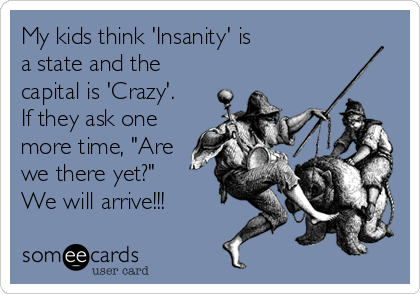 My kids think 'Insanity' is  
a state and the
capital is 'Crazy'. 
If they ask one
more time, "Are
we there yet?"  
We will arrive!!!