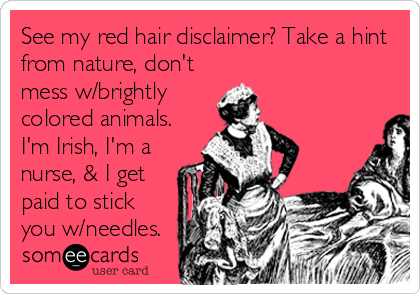 See my red hair disclaimer? Take a hint
from nature, don't
mess w/brightly
colored animals.
I'm Irish, I'm a
nurse, & I get
paid to stick
you w/needles.