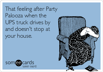 That feeling after Party
Palooza when the
UPS truck drives by
and doesn't stop at
your house.