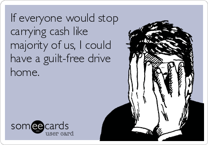 If everyone would stop
carrying cash like
majority of us, I could
have a guilt-free drive
home.