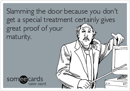 Slamming the door because you don't
get a special treatment certainly gives
great proof of your
maturity.