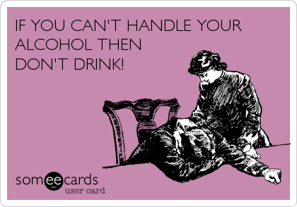 IF YOU CAN'T HANDLE YOUR 
ALCOHOL THEN
DON'T DRINK!