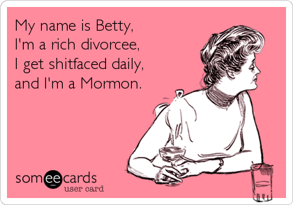My name is Betty, 
I'm a rich divorcee,
I get shitfaced daily,
and I'm a Mormon.