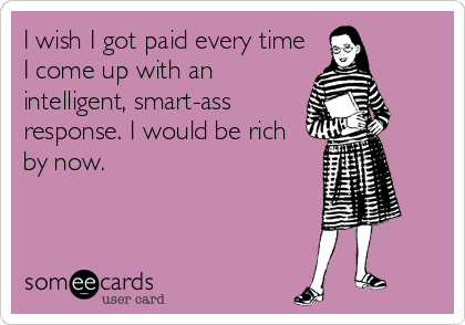 I wish I got paid every time
I come up with an
intelligent, smart-ass
response. I would be rich
by now.