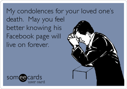 My condolences for your loved one’s
death.  May you feel
better knowing his
Facebook page will
live on forever.