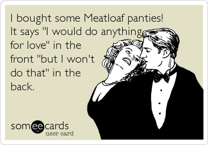 I bought some Meatloaf panties!  
It says "I would do anything 
for love" in the 
front "but I won't  
do that" in the
back.