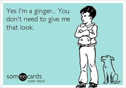 Yes I'm a ginger... You
don't need to give me
that look.