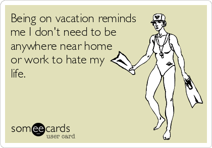 Being on vacation reminds
me I don't need to be
anywhere near home
or work to hate my
life.