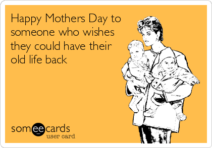 Happy Mothers Day to 
someone who wishes
they could have their
old life back