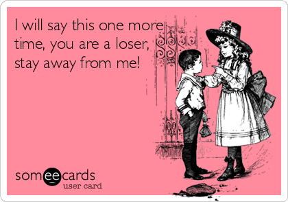I will say this one more
time, you are a loser,
stay away from me!