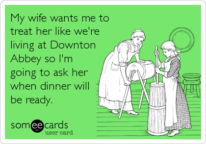 My wife wants me to
treat her like we're
living at Downton
Abbey so I'm
going to ask her
when dinner will
be ready.