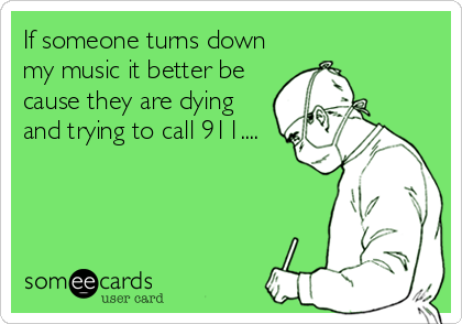 If someone turns down
my music it better be
cause they are dying
and trying to call 911....
