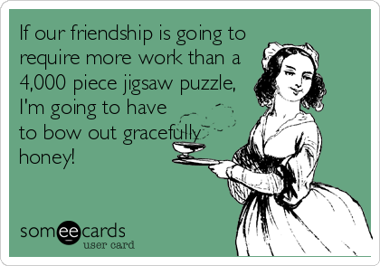 If our friendship is going to
require more work than a
4,000 piece jigsaw puzzle,
I'm going to have
to bow out gracefully
honey!