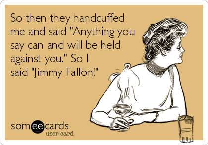 So then they handcuffed
me and said "Anything you
say can and will be held
against you." So I
said "Jimmy Fallon!"