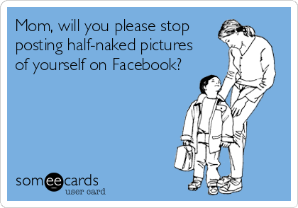 Mom, will you please stop
posting half-naked pictures
of yourself on Facebook?