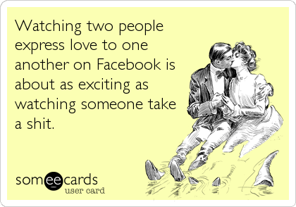 Watching two people
express love to one
another on Facebook is
about as exciting as
watching someone take
a shit.