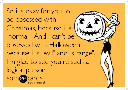 So it's okay for you to
be obsessed with
Christmas, because it's
"normal". And I can't be
obsessed with Halloween
because it's "evil" and "strange".
I'm glad to see you're such a
logical person.