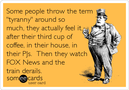 Some people throw the term 
"tyranny" around so
much, they actually feel it,
after their third cup of
coffee, in their house, in
their PJs.  Then they watch
FOX News and the
train derails.