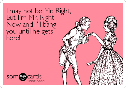 I may not be Mr. Right,
But I'm Mr. Right
Now and I'll bang
you until he gets
here!!