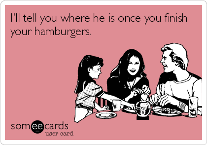 I'll tell you where he is once you finish
your hamburgers.
