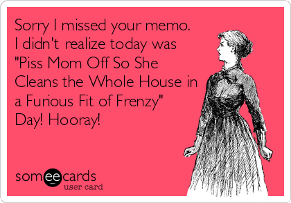 Sorry I missed your memo.
I didn't realize today was
"Piss Mom Off So She
Cleans the Whole House in
a Furious Fit of Frenzy"
Day! Hooray!