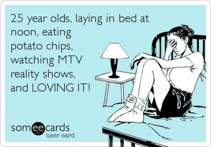 25 year olds, laying in bed at
noon, eating
potato chips,
watching MTV
reality shows,
and LOVING IT!