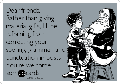 Dear friends, 
Rather than giving
material gifts, I'll be
refraining from
correcting your
spelling, grammar, and
punctuation in posts.
You're welcome!