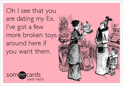 Oh I see that you
are dating my Ex,
I've got a few
more broken toys
around here if
you want them.