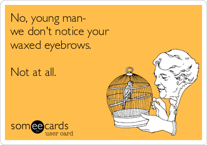 No, young man-
we don't notice your 
waxed eyebrows.

Not at all.