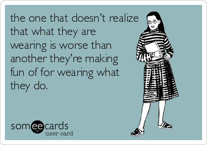 the one that doesn't realize
that what they are
wearing is worse than 
another they're making 
fun of for wearing what
they do.