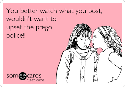 You better watch what you post,
wouldn't want to
upset the prego
police!!