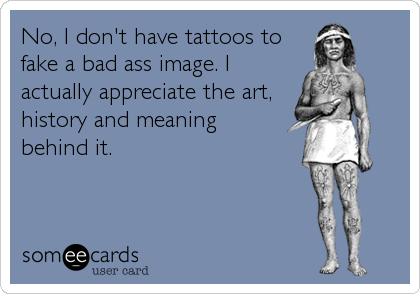 No, I don't have tattoos to
fake a bad ass image. I
actually appreciate the art,
history and meaning 
behind it.