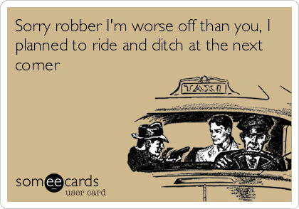 Sorry robber I'm worse off than you, I
planned to ride and ditch at the next
corner