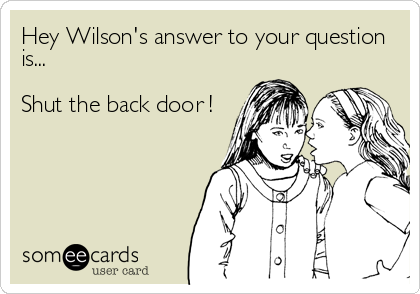Hey Wilson's answer to your question
is...

Shut the back door !